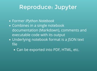 Reproduce: Jupyter
Former IPython Notebook
Combines in a single notebook
documentation (Markdown), comments and
executable code with its output
Underlying notebook format is a JSON text
ﬁle
Can be exported into PDF, HTML, etc.
 