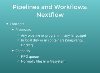 Pipelines and Workflows:
Nextflow
Concepts
Processes
Any pipeline or program (in any language)
In local disk or in containers (Singularity,
Docker)
Channels
FIFO queue
Normally ﬁles in a ﬁlesystem
 