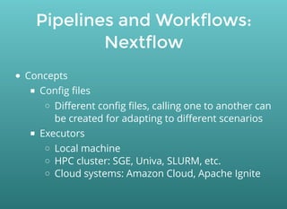 Pipelines and Workflows:
Nextflow
Concepts
Conﬁg ﬁles
Diﬀerent conﬁg ﬁles, calling one to another can
be created for adapting to diﬀerent scenarios
Executors
Local machine
HPC cluster: SGE, Univa, SLURM, etc.
Cloud systems: Amazon Cloud, Apache Ignite
 