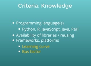 Criteria: Knowledge
Programming language(s)
Python, R, JavaScript, Java, Perl
Availability of libraries / reusing
Frameworks, platforms
Learning curve
Bus factor
 