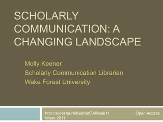 SCHOLARLY
COMMUNICATION: A
CHANGING LANDSCAPE
 Molly Keener
 Scholarly Communication Librarian
 Wake Forest University



       http://slidesha.re/KeenerOAWeek11   Open Access
       Week 2011
 