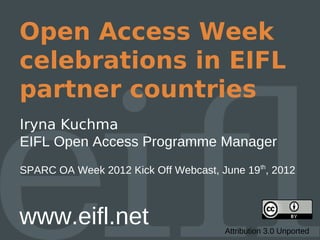 Open Access Week
celebrations in EIFL
partner countries
Iryna Kuchma
EIFL Open Access Programme Manager
SPARC OA Week 2012 Kick Off Webcast, June 19th, 2012



www.eifl.net                          Attribution 3.0 Unported
 