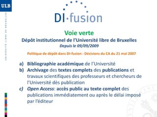 Voie verte
Dépôt institutionnel de l’Université libre de Bruxelles
Depuis le 09/09/2009
Politique de dépôt dans DI-fusion : Décisions du CA du 21 mai 2007

a) Bibliographie académique de l’Université
b) Archivage des textes complets des publications et
travaux scientifiques des professeurs et chercheurs de
l’Université dès publication
c) Open Access: accès public au texte complet des
publications immédiatement ou après le délai imposé
par l’éditeur

 