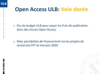 Open Access ULB: Voie dorée
o Pas de budget ULB pour payer les frais de publication
dans des revues Open Access

o Mais possibilités de financement via les projets de
recherche FP7 et Horizon 2020

 