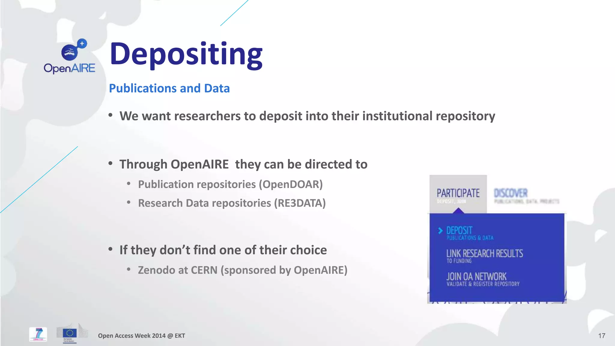 Depositing 
Publications and Data 
• We want researchers to deposit into their institutional repository 
• Through OpenAIRE they can be directed to 
• Publication repositories (OpenDOAR) 
• Research Data repositories (RE3DATA) 
• If they don’t find one of their choice 
• Zenodo at CERN (sponsored by OpenAIRE) 
Open Access Week 2014 @ EKT 17 
 
