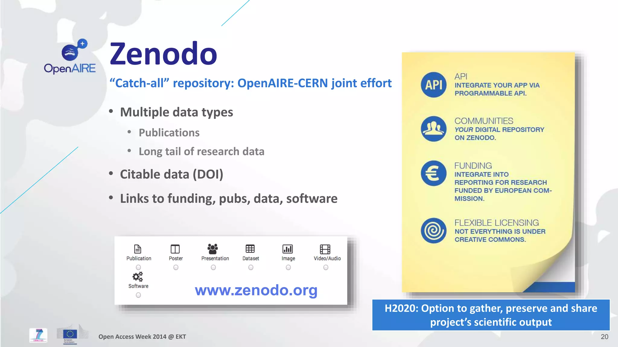 Zenodo 
“Catch-all” repository: OpenAIRE-CERN joint effort 
• Multiple data types 
• Publications 
• Long tail of research data 
• Citable data (DOI) 
• Links to funding, pubs, data, software 
www.zenodo.org 
H2020: Option to gather, preserve and share 
project’s scientific output 
Open Access Week 2014 @ EKT 20 
 