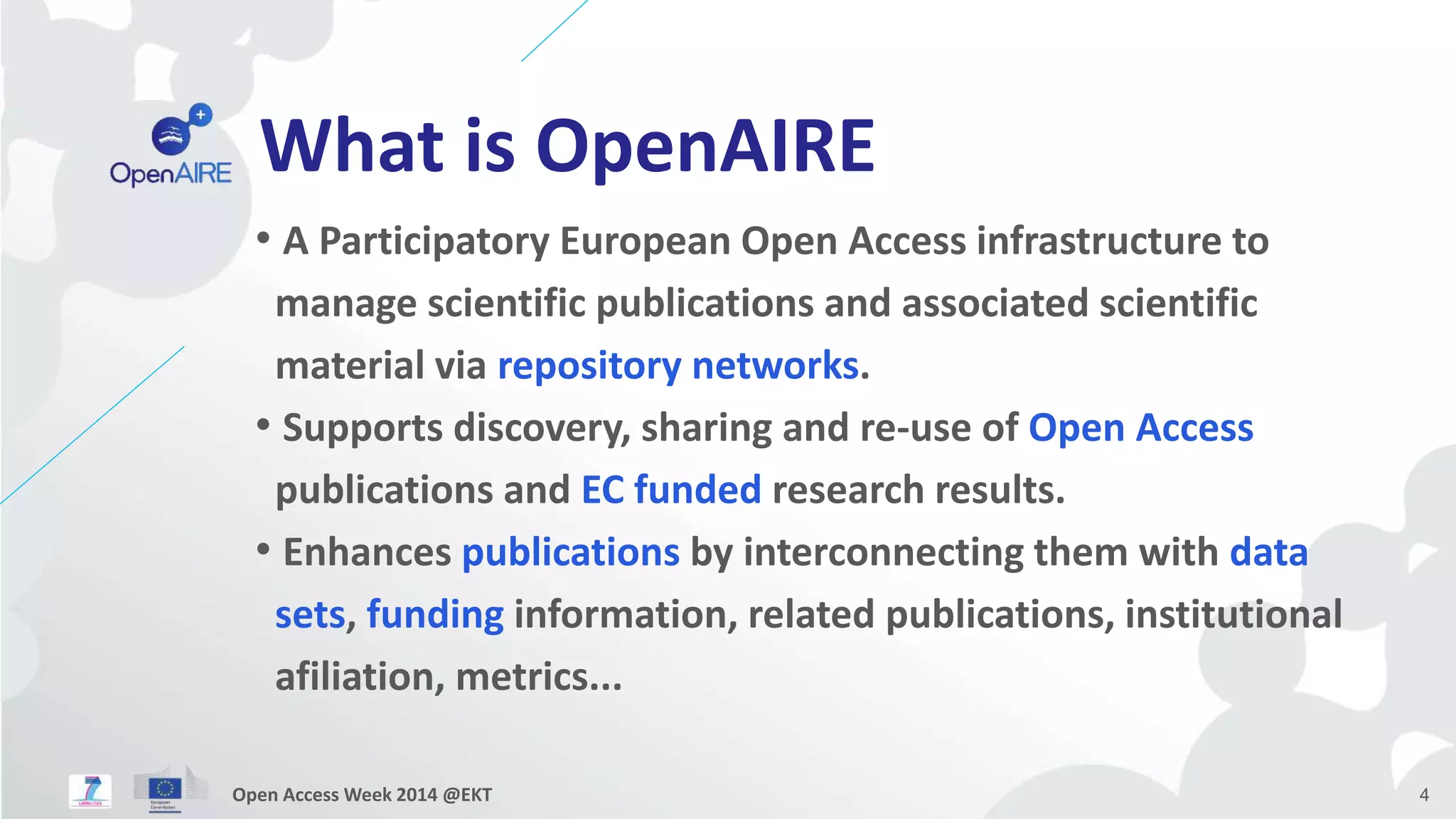 What is OpenAIRE 
• A Participatory European Open Access infrastructure to 
manage scientific publications and associated scientific 
material via repository networks. 
• Supports discovery, sharing and re-use of Open Access 
publications and EC funded research results. 
• Enhances publications by interconnecting them with data 
sets, funding information, related publications, institutional 
afiliation, metrics... 
Open Access Week 2014 @EKT 4 
 