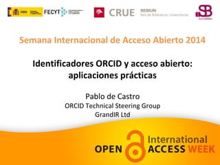Semana Internacional de Acceso Abierto 2014 
Identificadores ORCID y acceso abierto: 
aplicaciones prácticas 
Pablo de Castro 
ORCID Technical Steering Group 
GrandIR Ltd 
 