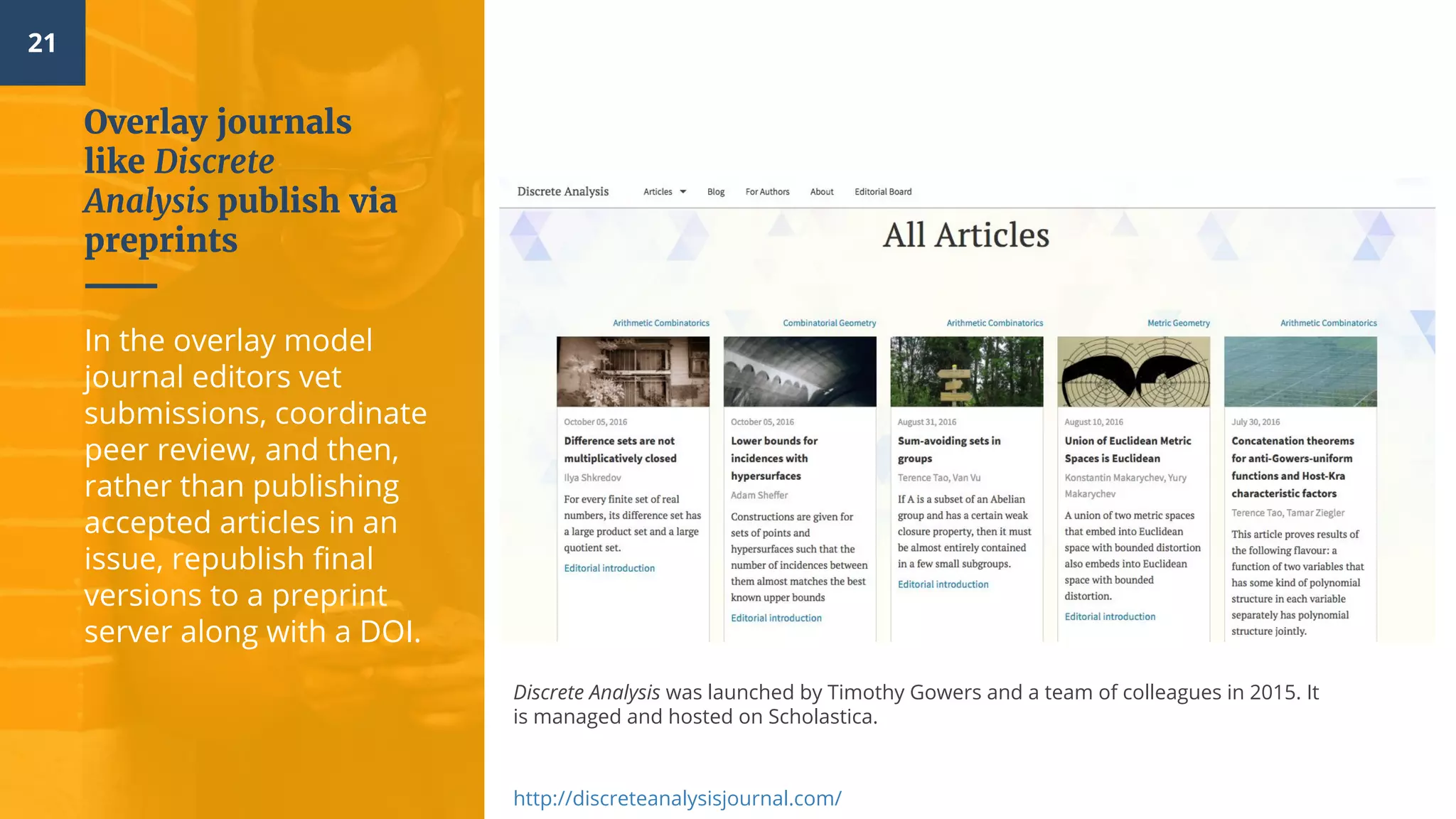 21
Overlay journals
like Discrete
Analysis publish via
preprints
In the overlay model
journal editors vet
submissions, coordinate
peer review, and then,
rather than publishing
accepted articles in an
issue, republish final
versions to a preprint
server along with a DOI.
Discrete Analysis was launched by Timothy Gowers and a team of colleagues in 2015. It
is managed and hosted on Scholastica.
http://discreteanalysisjournal.com/
 