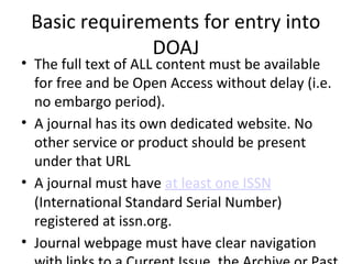 Basic requirements for entry into
DOAJ
• The full text of ALL content must be available
for free and be Open Access without delay (i.e.
no embargo period).
• A journal has its own dedicated website. No
other service or product should be present
under that URL
• A journal must have at least one ISSN
(International Standard Serial Number)
registered at issn.org.
• Journal webpage must have clear navigation
 