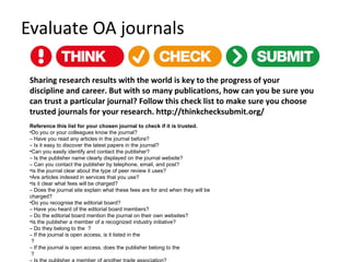 Evaluate OA journals
Sharing research results with the world is key to the progress of your
discipline and career. But with so many publications, how can you be sure you
can trust a particular journal? Follow this check list to make sure you choose
trusted journals for your research. http://thinkchecksubmit.org/
Reference this list for your chosen journal to check if it is trusted.
•Do you or your colleagues know the journal?
– Have you read any articles in the journal before?
– Is it easy to discover the latest papers in the journal?
•Can you easily identify and contact the publisher?
– Is the publisher name clearly displayed on the journal website?
– Can you contact the publisher by telephone, email, and post?
•Is the journal clear about the type of peer review it uses?
•Are articles indexed in services that you use?
•Is it clear what fees will be charged?
– Does the journal site explain what these fees are for and when they will be
charged?
•Do you recognise the editorial board?
– Have you heard of the editorial board members?
– Do the editorial board mention the journal on their own websites?
•Is the publisher a member of a recognized industry initiative?
– Do they belong to the  ?
– If the journal is open access, is it listed in the 
 ?
– If the journal is open access, does the publisher belong to the 
 ?
 