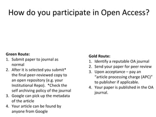 How do you participate in Open Access?
Green Route:
1. Submit paper to journal as
normal
2. After it is selected you submit*
the final peer-reviewed copy to
an open repository (e.g. your
Institutional Repo). *Check the
self archiving policy of the journal
3. Google can pick up the metadata
of the article
4. Your article can be found by
anyone from Google
Gold Route:
1. Identify a reputable OA journal
2. Send your paper for peer review
3. Upon acceptance – pay an
“article processing charge (APC)”
to publisher if applicable.
4. Your paper is published in the OA
journal.
 