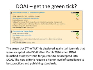 DOAJ – get the green tick?
The green tick ("The Tick") is displayed against all journals that
were accepted into DOAJ after March 2014 when DOAJ
launched its new criteria for journals to be accepted into
DOAJ. The new criteria require a higher level of compliance to
best practices and publishing standards.
 