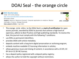 DOAJ Seal - the orange circle
• The orange circle refers to the DOAJ Seal is a mark of certification for open
access journals, awarded by DOAJ to journals that achieve a high level of
openness, adhere to Best Practice and high publishing standards. To receive the
Seal, the journal must comply with the following 7 conditions:
• use DOIs as permanent identifiers;
• provides DOAJ with article metadata;
• deposits content with a long term digital preservation or archiving program;
• embeds machine-readable CC licensing information in articles;
• allows generous reuse and mixing of content, in accordance with a CC BY, CC
BY-SA or CC BY-NC license;
• has a deposit policy registered wíth a deposit policy registry;
• allows the author to hold the copyright without restrictions.
 