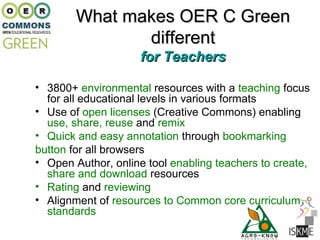 What makes OER C Green
               different
                     for Teachers

• 3800+ environmental resources with a teaching focus
  for all educational levels in various formats
• Use of open licenses (Creative Commons) enabling
  use, share, reuse and remix
• Quick and easy annotation through bookmarking
button for all browsers
• Open Author, online tool enabling teachers to create,
  share and download resources
• Rating and reviewing
• Alignment of resources to Common core curriculum
  standards
 