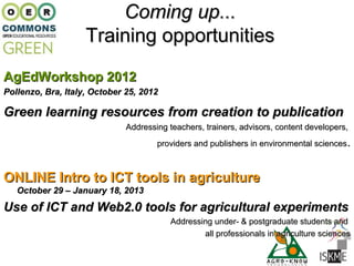 Coming up...
                    Training opportunities
AgEdWorkshop 2012
Pollenzo, Bra, Italy, October 25, 2012

Green learning resources from creation to publication
                              Addressing teachers, trainers, advisors, content developers,
                                      providers and publishers in environmental sciences.



ONLINE Intro to ICT tools in agriculture
   October 29 – January 18, 2013

Use of ICT and Web2.0 tools for agricultural experiments
                                          Addressing under- & postgraduate students and
                                                  all professionals in agriculture sciences
 