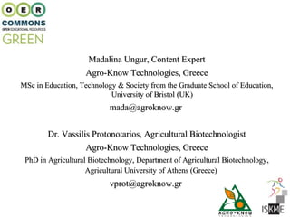Madalina Ungur, Content Expert
                   Agro-Know Technologies, Greece
MSc in Education, Technology & Society from the Graduate School of Education,
                           University of Bristol (UK)
                           mada@agroknow.gr


        Dr. Vassilis Protonotarios, Agricultural Biotechnologist
                   Agro-Know Technologies, Greece
 PhD in Agricultural Biotechnology, Department of Agricultural Biotechnology,
                    Agricultural University of Athens (Greece)
                           vprot@agroknow.gr
 
