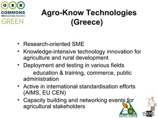 Agro-Know Technologies
                (Greece)

• Research-oriented SME
• Knowledge-intensive technology innovation for
  agriculture and rural development
• Deployment and testing in various fields
      education & training, commerce, public
  administration
• Active in international standardisation efforts
  (AIMS, EU CEN)
• Capacity building and networking events for
  agricultural stakeholders
 