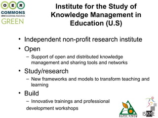 Institute for the Study of
             Knowledge Management in
                   Education (U.S)

• Independent non-profit research institute
• Open
  – Support of open and distributed knowledge
    management and sharing tools and networks
• Study/research
  – New frameworks and models to transform teaching and
    learning
• Build
  – Innovative trainings and professional
  development workshops
 