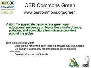 OER Commons Green
               www.oercommons.org/green

Vision: To aggregate best-in-class green open
  educational resources on topics like climate change,
  pollution, and eco-culture from diverse providers
  around the globe.

Joint initiative since 2010
          Build on the renowned open learning network OER Commons
          Co-design a vocabulary for categorising green learning
   resources
          Develop all aspects of the site
 