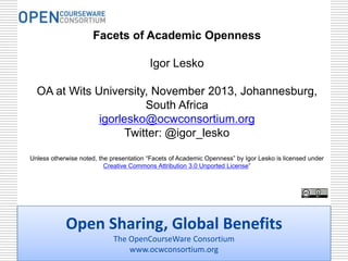 Facets of Academic Openness
Igor Lesko
OA at Wits University, November 2013, Johannesburg,
South Africa
igorlesko@ocwconsortium.org
Twitter: @igor_lesko
Unless otherwise noted, the presentation “Facets of Academic Openness” by Igor Lesko is licensed under
Creative Commons Attribution 3.0 Unported License”

Open Sharing, Global Benefits
The OpenCourseWare Consortium
www.ocwconsortium.org

 