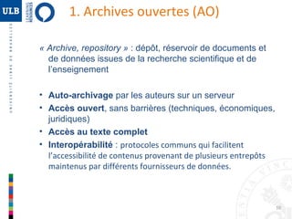 1. Archives ouvertes (AO)
« Archive, repository » : dépôt, réservoir de documents et
de données issues de la recherche scientifique et de
l’enseignement
• Auto-archivage par les auteurs sur un serveur
• Accès ouvert, sans barrières (techniques, économiques,
juridiques)
• Accès au texte complet
• Interopérabilité : protocoles communs qui facilitent
l’accessibilité de contenus provenant de plusieurs entrepôts
maintenus par différents fournisseurs de données.

10

 