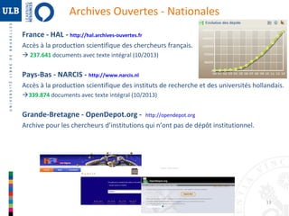 Archives Ouvertes - Nationales
France - HAL - http://hal.archives-ouvertes.fr
Accès à la production scientifique des chercheurs français.
 237.641 documents avec texte intégral (10/2013)

Pays-Bas - NARCIS - http://www.narcis.nl
Accès à la production scientifique des instituts de recherche et des universités hollandais.
339.874 documents avec texte intégral (10/2013)

Grande-Bretagne - OpenDepot.org -

http://opendepot.org

Archive pour les chercheurs d’institutions qui n’ont pas de dépôt institutionnel.

13

 