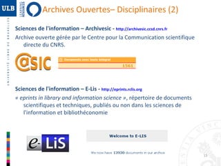 Archives Ouvertes– Disciplinaires (2)
Sciences de l'information – Archivesic - http://archivesic.ccsd.cnrs.fr
Archive ouverte gérée par le Centre pour la Communication scientifique
directe du CNRS.

Sciences de l'information – E-Lis - http://eprints.rclis.org
« eprints in library and information science », répertoire de documents
scientifiques et techniques, publiés ou non dans les sciences de
l'information et bibliothéconomie

15

 