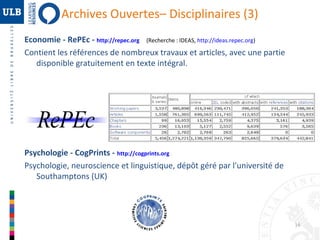 Archives Ouvertes– Disciplinaires (3)
Economie - RePEc - http://repec.org (Recherche : IDEAS, http://ideas.repec.org)
Contient les références de nombreux travaux et articles, avec une partie
disponible gratuitement en texte intégral.

Psychologie - CogPrints - http://cogprints.org
Psychologie, neuroscience et linguistique, dépôt géré par l'université de
Southamptons (UK)

16

 