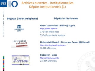 Archives ouvertes - Institutionnelles
Dépôts Institutionnels (1)
Belgique ( Néerlandophone)

Dépôts institutionnels
Ghent Universiteit : Biblio @ Ugent
https://biblio.ugent.be

176.407 références
55.342 avec texte intégral
Universiteit Hasselt : Document Server @UHasselt
https://doclib.uhasselt.be/dspace

12.944 références

KULeuven : Lirias
https://lirias.kuleuven.be

273.834 références
18

 