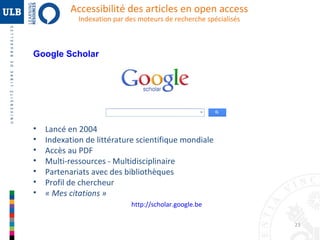 Accessibilité des articles en open access
Indexation par des moteurs de recherche spécialisés

Google Scholar

•
•
•
•
•
•
•

Lancé en 2004
Indexation de littérature scientifique mondiale
Accès au PDF
Multi-ressources - Multidisciplinaire
Partenariats avec des bibliothèques
Profil de chercheur
« Mes citations »
http://scholar.google.be
23

 