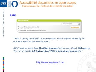 Accessibilité des articles en open access
Indexation par des moteurs de recherche spécialisés

BASE

“BASE is one of the world's most voluminous search engines especially for 
academic open access web resources. 
BASE provides more than 36 million documents from more than 2,200 sources. 
You can access the full texts of about 75% of the indexed documents.”

http://www.base-search.net
25

 