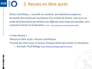 2. Revues en libre accès
Revue scientifique, « nouvelle ou existante, qui répond aux exigences
de qualité des articles par la présence d’un comité de lecture, mais qui a un
mode de financement permettant une diffusion aussi large que possible, sans
restriction d’accès et d’utilisation »  (INIST - http://openaccess.inist.fr/spip.php?mot38)

•« Peer Review »
•Revues en libre accès = Revues scientifiques
•Il existe des titres avec un facteur d’impact élevé dans toutes les disciplines
– Exemple: PLoS Biology (http://www.plosbiology.org/home.action)

27

 