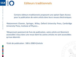 Editeurs traditionnels

Certains éditeurs traditionnels proposent une option Open Access
pour la publication de votre article dans leurs revues électroniques
•Notamment Elsevier, Springer, Wiley, Oxford University Press, Cambridge
University Press, Institute of Physics…
•Moyennant paiement de frais de publication, votre article est librement
accessible à tous dans une revue dont les autres articles ne sont accessibles
qu’aux abonnés
•Coût de publication : 500 à 2000 €/article

28

 