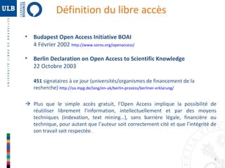 Définition du libre accès
•

Budapest Open Access Initiative BOAI
4 Février 2002 http://www.soros.org/openaccess/

•

Berlin Declaration on Open Access to Scientific Knowledge
22 Octobre 2003
451 signataires à ce jour (universités/organismes de financement de la
recherche) http://oa.mpg.de/lang/en-uk/berlin-prozess/berliner-erklarung/

 Plus que le simple accès gratuit, l’Open Access implique la possibilité de
réutiliser librement l’information, intellectuellement et par des moyens
techniques (indexation, text mining…), sans barrière légale, financière ou
technique, pour autant que l’auteur soit correctement cité et que l’intégrité de
son travail soit respectée.

3

 