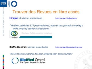 Trouver des Revues en libre accès
Hindawi :disciplines académiques

http://www.hindawi.com

“Hindawi publishes 577 peer-reviewed, open access journals covering a
wide range of academic disciplines.”

BioMedCentral : sciences biomédicales

http://www.biomedcentral.com

“BioMed Central publishes 257 peer-reviewed open access journals.”

30

 