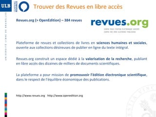 Trouver des Revues en libre accès
Revues.org (> OpenEdition) – 384 revues

Plateforme de revues et collections de livres en sciences humaines et sociales,
ouverte aux collections désireuses de publier en ligne du texte intégral.
Revues.org construit un espace dédié à la valorisation de la recherche, publiant
en libre accès des dizaines de milliers de documents scientifiques.
La plateforme a pour mission de promouvoir l’édition électronique scientifique,
dans le respect de l’équilibre économique des publications.

http://www.revues.org http://www.openedition.org

31

 