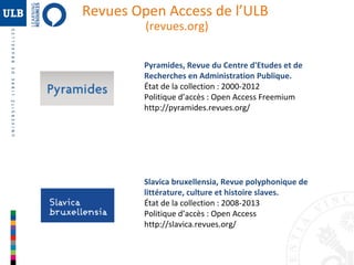 Revues Open Access de l’ULB
(revues.org)

Pyramides, Revue du Centre d'Etudes et de
Recherches en Administration Publique.
État de la collection : 2000-2012
Politique d’accès : Open Access Freemium
http://pyramides.revues.org/

Slavica bruxellensia, Revue polyphonique de
littérature, culture et histoire slaves.
État de la collection : 2008-2013
Politique d’accès : Open Access
http://slavica.revues.org/

 