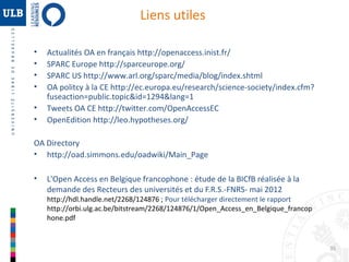 Liens utiles
•
•
•
•
•
•

Actualités OA en français http://openaccess.inist.fr/
SPARC Europe http://sparceurope.org/
SPARC US http://www.arl.org/sparc/media/blog/index.shtml
OA politcy à la CE http://ec.europa.eu/research/science-society/index.cfm?
fuseaction=public.topic&id=1294&lang=1
Tweets OA CE http://twitter.com/OpenAccessEC
OpenEdition http://leo.hypotheses.org/

OA Directory
• http://oad.simmons.edu/oadwiki/Main_Page
•

L'Open Access en Belgique francophone : étude de la BICfB réalisée à la
demande des Recteurs des universités et du F.R.S.-FNRS- mai 2012

http://hdl.handle.net/2268/124876 ; Pour télécharger directement le rapport
http://orbi.ulg.ac.be/bitstream/2268/124876/1/Open_Access_en_Belgique_francop
hone.pdf

35

 