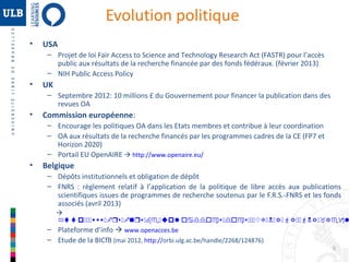 Evolution politique
•

USA
– Projet de loi Fair Access to Science and Technology Research Act (FASTR) pour l’accès
public aux résultats de la recherche financée par des fonds fédéraux. (février 2013)
– NIH Public Access Policy

•

UK
– Septembre 2012: 10 millions £ du Gouvernement pour financer la publication dans des
revues OA

•

Commission européenne:
– Encourage les politiques OA dans les Etats membres et contribue à leur coordination
– OA aux résultats de la recherche financés par les programmes cadres de la CE (FP7 et
Horizon 2020)
– Portail EU OpenAIRE  http://www.openaire.eu/

•

Belgique
– Dépôts institutionnels et obligation de dépôt
– FNRS : règlement relatif à l’application de la politique de libre accès aux publications
scientifiques issues de programmes de recherche soutenus par le F.R.S.-FNRS et les fonds
associés (avril 2013)


http:::www:frs:fnrs:be:uploaddocs:docs:::UT:N:R:FR::FNR:_Regl
– Plateforme d’info  www.openacces.be

– Etude de la BICfB (mai 2012, http://orbi.ulg.ac.be/handle/2268/124876)
5

 