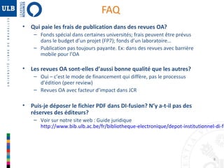 FAQ
•

Qui paie les frais de publication dans des revues OA?
– Fonds spécial dans certaines universités; frais peuvent être prévus
dans le budget d’un projet (FP7); fonds d’un laboratoire…
– Publication pas toujours payante. Ex: dans des revues avec barrière
mobile pour l’OA

•

Les revues OA sont-elles d’aussi bonne qualité que les autres?
– Oui – c’est le mode de financement qui diffère, pas le processus
d’édition (peer review)
– Revues OA avec facteur d’impact dans JCR

•

Puis-je déposer le fichier PDF dans DI-fusion? N’y a-t-il pas des
réserves des éditeurs?

– Voir sur notre site web : Guide juridique
http://www.bib.ulb.ac.be/fr/bibliotheque-electronique/depot-institutionnel-di-fu

8

 