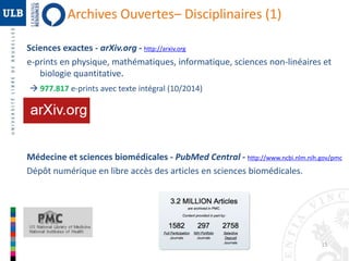 15 
Archives Ouvertes– Disciplinaires (1) 
Sciences exactes - arXiv.org - http://arxiv.org 
e-prints en physique, mathématiques, informatique, sciences non-linéaires et 
biologie quantitative. 
 977.817 e-prints avec texte intégral (10/2014) 
Médecine et sciences biomédicales - PubMed Central - http://www.ncbi.nlm.nih.gov/pmc 
Dépôt numérique en libre accès des articles en sciences biomédicales. 
 