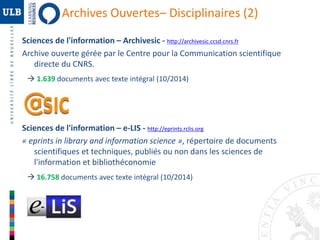 16 
Archives Ouvertes– Disciplinaires (2) 
Sciences de l'information – Archivesic - http://archivesic.ccsd.cnrs.fr 
Archive ouverte gérée par le Centre pour la Communication scientifique 
directe du CNRS. 
 1.639 documents avec texte intégral (10/2014) 
Sciences de l'information – e-LIS - http://eprints.rclis.org 
« eprints in library and information science », répertoire de documents 
scientifiques et techniques, publiés ou non dans les sciences de 
l'information et bibliothéconomie 
 16.758 documents avec texte intégral (10/2014) 
 