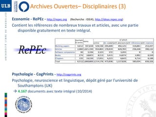 17 
Archives Ouvertes– Disciplinaires (3) 
Economie - RePEc - http://repec.org (Recherche : IDEAS, http://ideas.repec.org) 
Contient les références de nombreux travaux et articles, avec une partie 
disponible gratuitement en texte intégral. 
Psychologie - CogPrints - http://cogprints.org 
Psychologie, neuroscience et linguistique, dépôt géré par l'université de 
Southamptons (UK) 
 4.167 documents avec texte intégral (10/2014) 
 