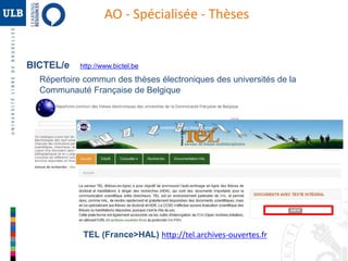 AO - Spécialisée - Thèses 
BICTEL/e http://www.bictel.be 
Répertoire commun des thèses électroniques des universités de la 
Communauté Française de Belgique 
TEL (France>HAL) http://tel.archives-ouvertes.fr 
 