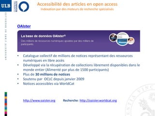 22 
Accessibilité des articles en open access 
Indexation par des moteurs de recherche spécialisés 
OAIster 
• Catalogue collectif de millions de notices représentant des ressources 
numériques en libre accès 
• Développé via la récupération de collections librement disponibles dans le 
monde entier (Alimenté par plus de 1500 participants) 
• Plus de 30 millions de notices 
• Soutenu par OCLC depuis janvier 2009 
• Notices accessibles via WorldCat 
http://www.oaister.org Recherche: http://oaister.worldcat.org 
 