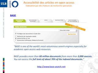 25 
BASE 
Accessibilité des articles en open access 
Indexation par des moteurs de recherche spécialisés 
“BASE is one of the world's most voluminous search engines especially for 
academic open access web resources. 
BASE provides more than 60 million documents from more than 3,000 sources. 
You can access the full texts of about 70% of the indexed documents.” 
http://www.base-search.net 
 