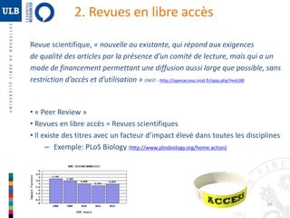 26 
2. Revues en libre accès 
Revue scientifique, « nouvelle ou existante, qui répond aux exigences 
de qualité des articles par la présence d’un comité de lecture, mais qui a un 
mode de financement permettant une diffusion aussi large que possible, sans 
restriction d’accès et d’utilisation » (INIST - http://openaccess.inist.fr/spip.php?mot38) 
• « Peer Review » 
• Revues en libre accès = Revues scientifiques 
• Il existe des titres avec un facteur d’impact élevé dans toutes les disciplines 
– Exemple: PLoS Biology (http://www.plosbiology.org/home.action) 
 