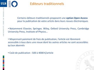 27 
Editeurs traditionnels 
Certains éditeurs traditionnels proposent une option Open Access 
pour la publication de votre article dans leurs revues électroniques 
• Notamment Elsevier, Springer, Wiley, Oxford University Press, Cambridge 
University Press, Institute of Physics… 
• Moyennant paiement de frais de publication, l’article est librement 
accessible à tous dans une revue dont les autres articles ne sont accessibles 
qu’aux abonnés 
• Coût de publication : 500 à 4000 €/article 
 