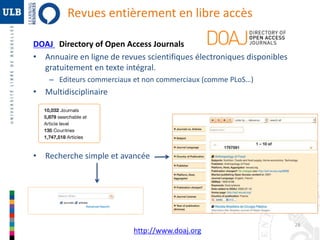 28 
Revues entièrement en libre accès 
DOAJ Directory of Open Access Journals 
• Annuaire en ligne de revues scientifiques électroniques disponibles 
gratuitement en texte intégral. 
– Editeurs commerciaux et non commerciaux (comme PLoS…) 
• Multidisciplinaire 
• Recherche simple et avancée 
http://www.doaj.org 
 